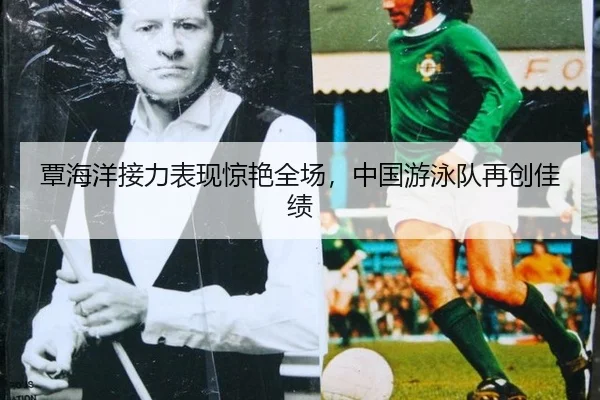 覃海洋接力表现惊艳全场，中国游泳队再创佳绩